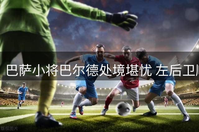 巴萨小将巴尔德处境堪忧 左后卫顺位跌至第三